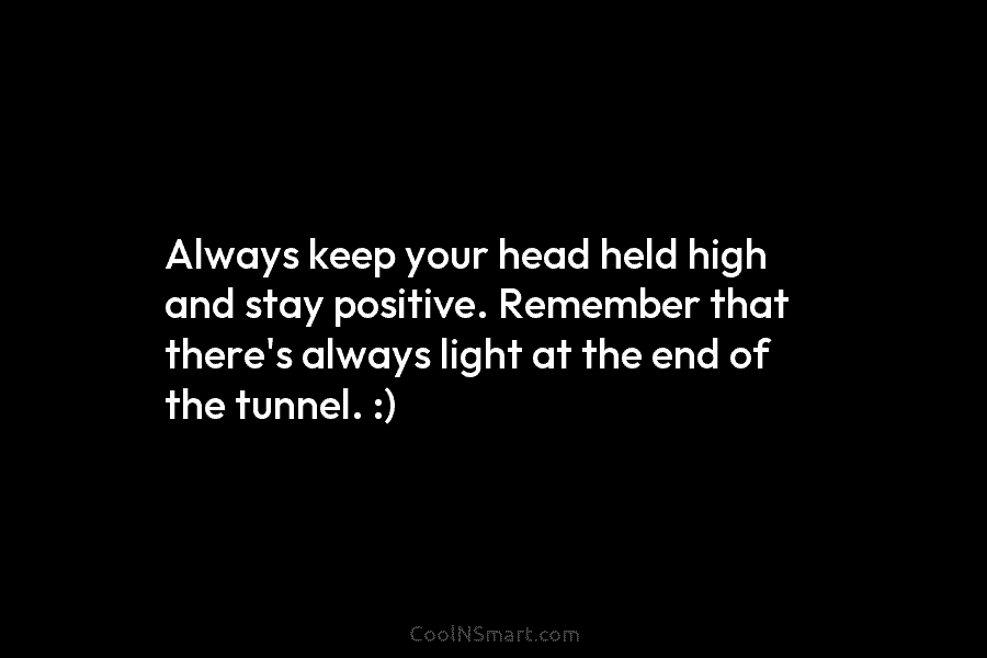 Always keep your head held high and stay positive. Remember that there’s always light at the end of the tunnel....