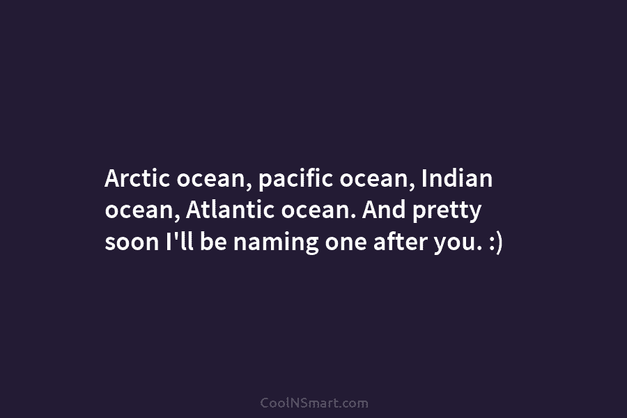 Arctic ocean, pacific ocean, Indian ocean, Atlantic ocean. And pretty soon I’ll be naming one after you. :)