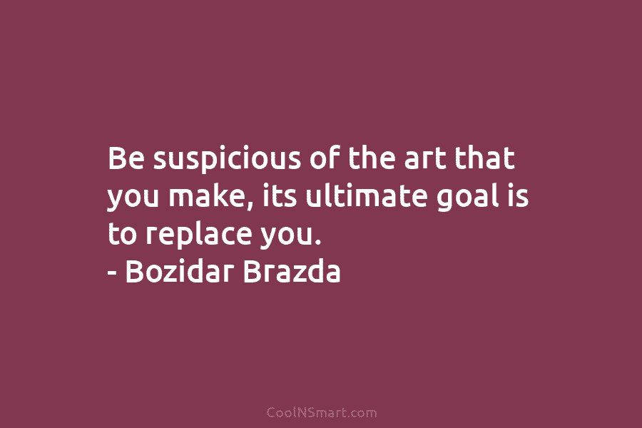 Be suspicious of the art that you make, its ultimate goal is to replace you....