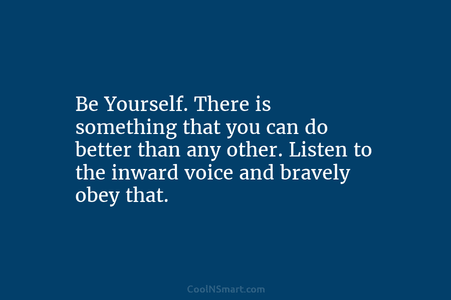 Be Yourself. There is something that you can do better than any other. Listen to the inward voice and bravely...