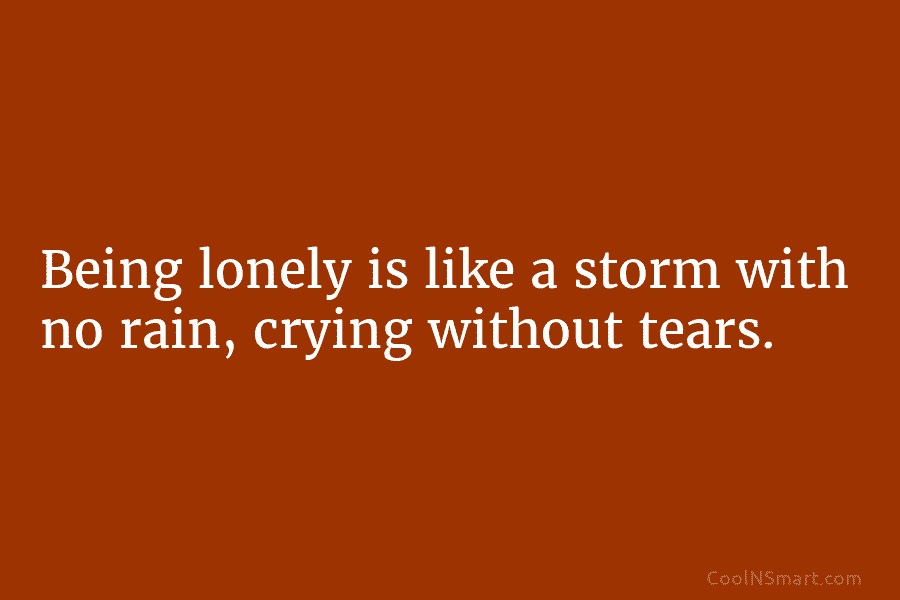 Being lonely is like a storm with no rain, crying without tears.