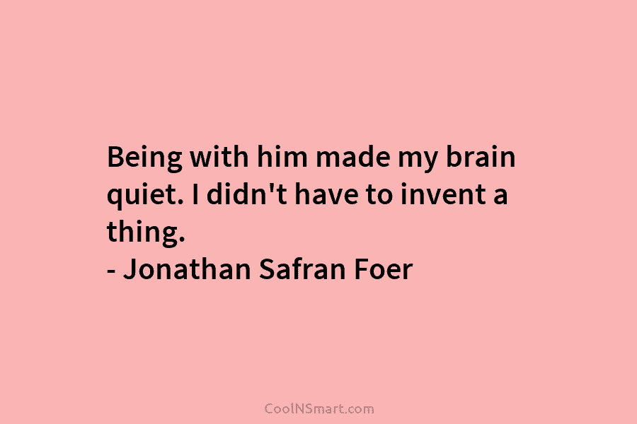 Being with him made my brain quiet. I didn’t have to invent a thing. – Jonathan Safran Foer