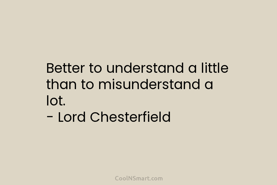 Better to understand a little than to misunderstand a lot. – Lord Chesterfield