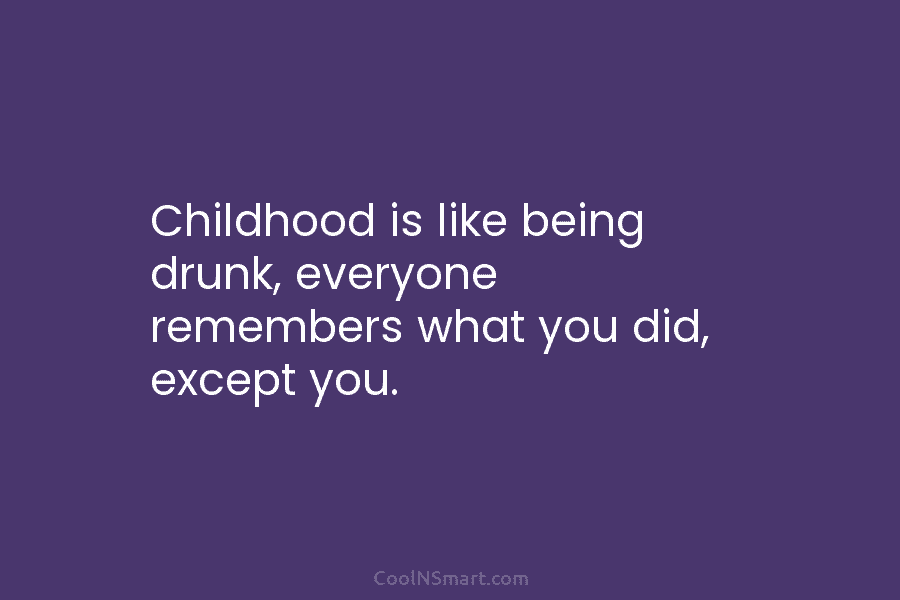 Childhood is like being drunk, everyone remembers what you did, except you.
