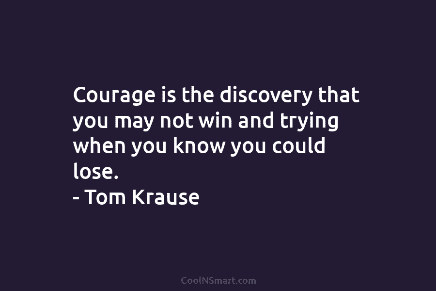 Courage is the discovery that you may not win and trying when you know you could lose. – Tom Krause