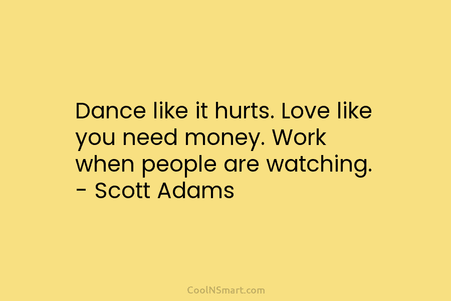 Dance like it hurts. Love like you need money. Work when people are watching. – Scott Adams