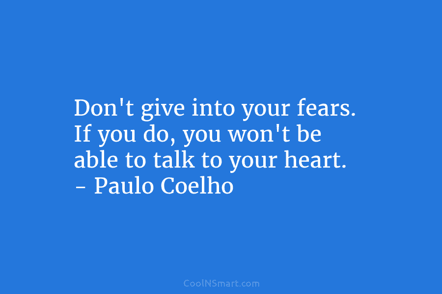 Don’t give into your fears. If you do, you won’t be able to talk to your heart. – Paulo Coelho
