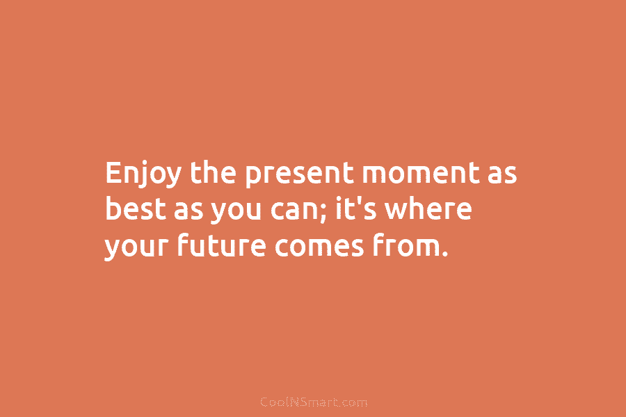 Enjoy the present moment as best as you can; it’s where your future comes from.