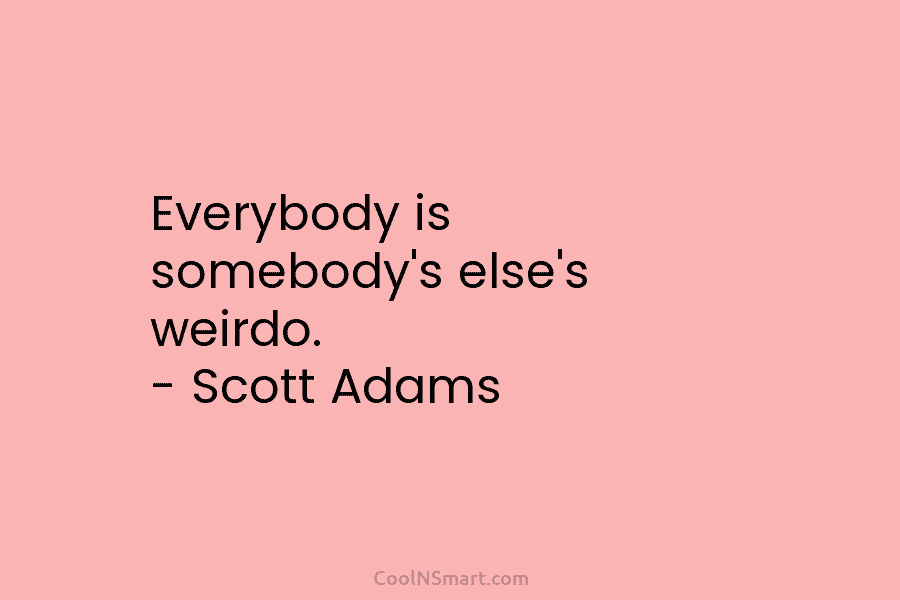 Everybody is somebody’s else’s weirdo. – Scott Adams