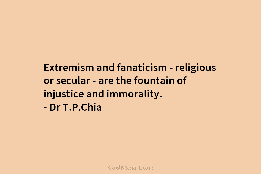 Extremism and fanaticism – religious or secular – are the fountain of injustice and immorality. – Dr T.P.Chia