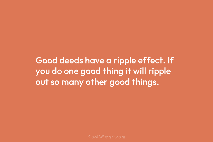 Good deeds have a ripple effect. If you do one good thing it will ripple out so many other good...