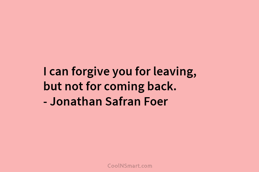 I can forgive you for leaving, but not for coming back. – Jonathan Safran Foer