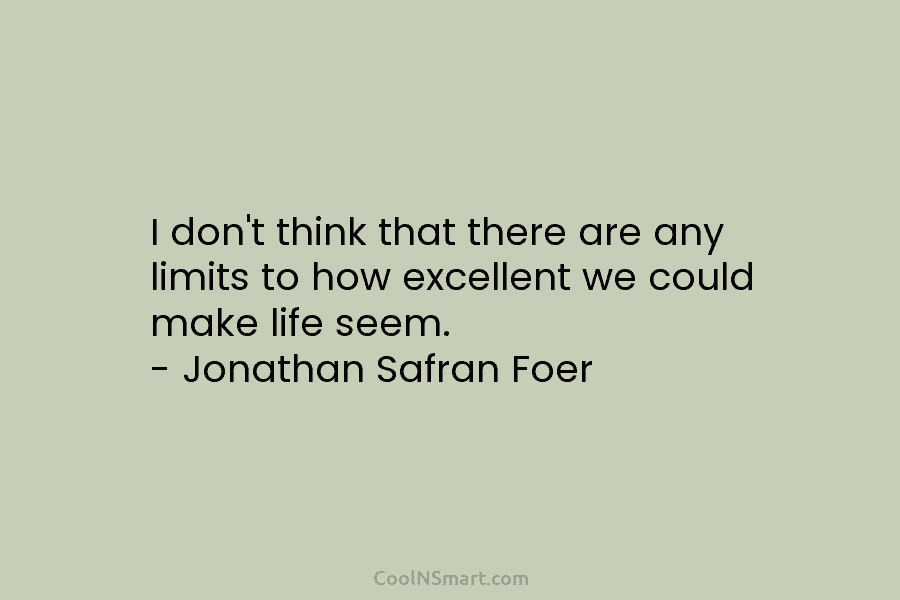 I don’t think that there are any limits to how excellent we could make life seem. – Jonathan Safran Foer