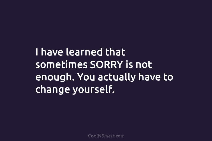 I have learned that sometimes SORRY is not enough. You actually have to change yourself.