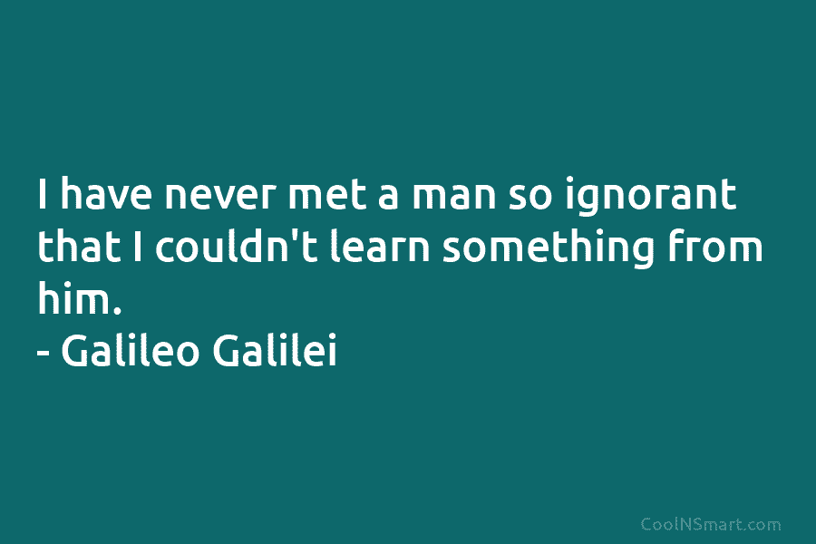 I have never met a man so ignorant that I couldn’t learn something from him. – Galileo Galilei
