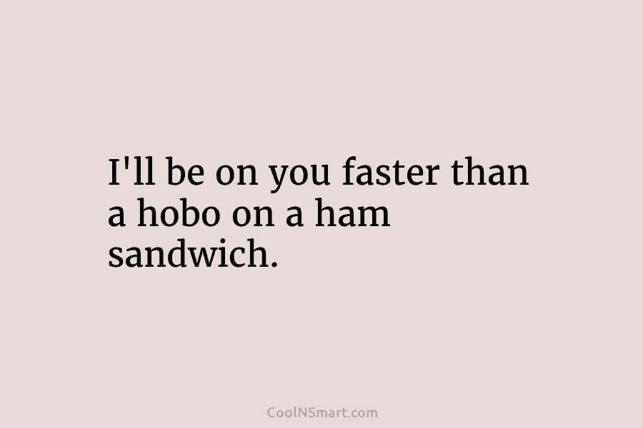 I’ll be on you faster than a hobo on a ham sandwich.