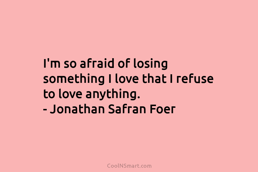 I’m so afraid of losing something I love that I refuse to love anything. – Jonathan Safran Foer