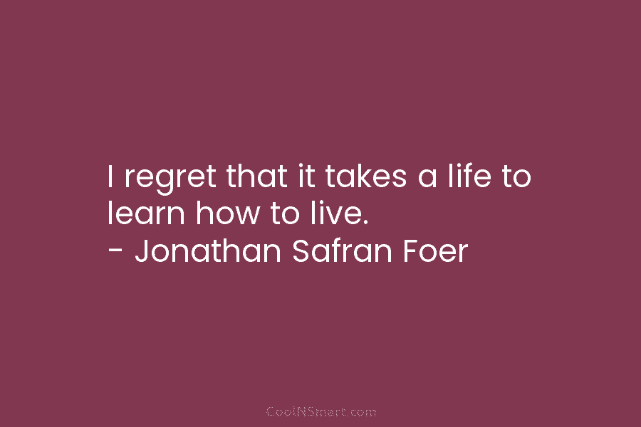 I regret that it takes a life to learn how to live. – Jonathan Safran...