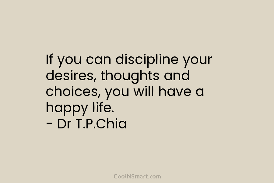 If you can discipline your desires, thoughts and choices, you will have a happy life. – Dr T.P.Chia