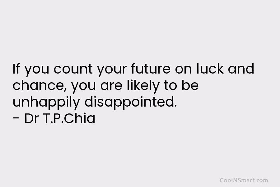 If you count your future on luck and chance, you are likely to be unhappily disappointed. – Dr T.P.Chia