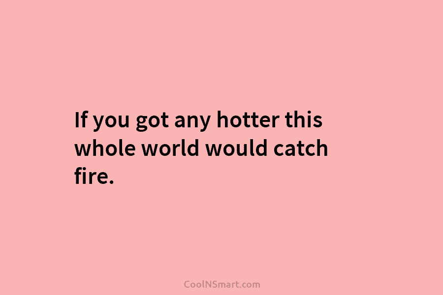If you got any hotter this whole world would catch fire.