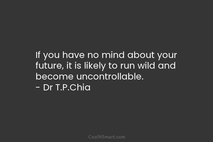 If you have no mind about your future, it is likely to run wild and become uncontrollable. – Dr T.P.Chia