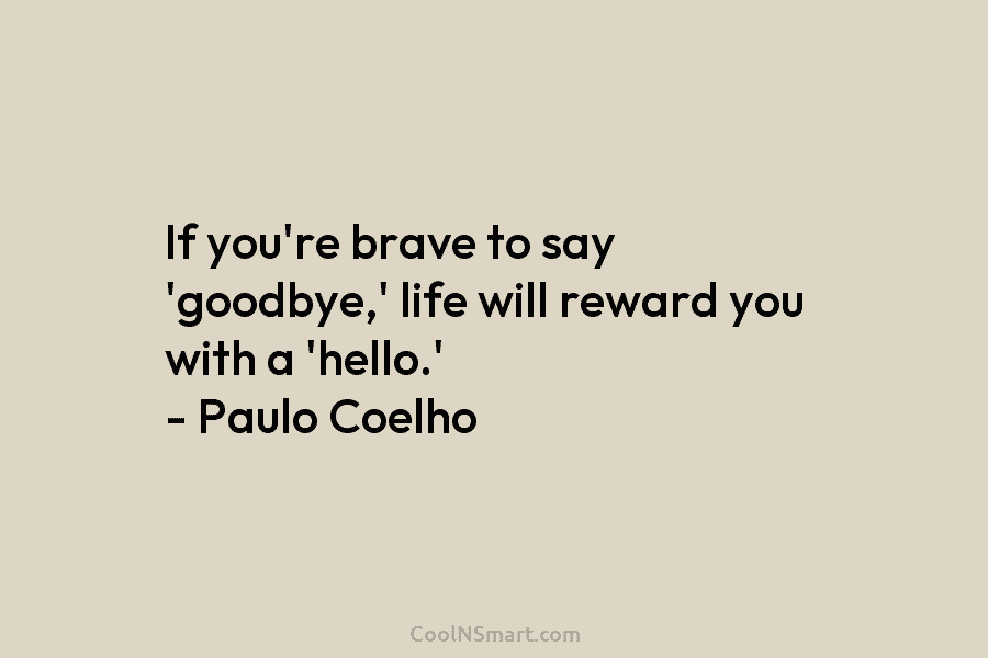 If you’re brave to say ‘goodbye,’ life will reward you with a ‘hello.’ – Paulo Coelho