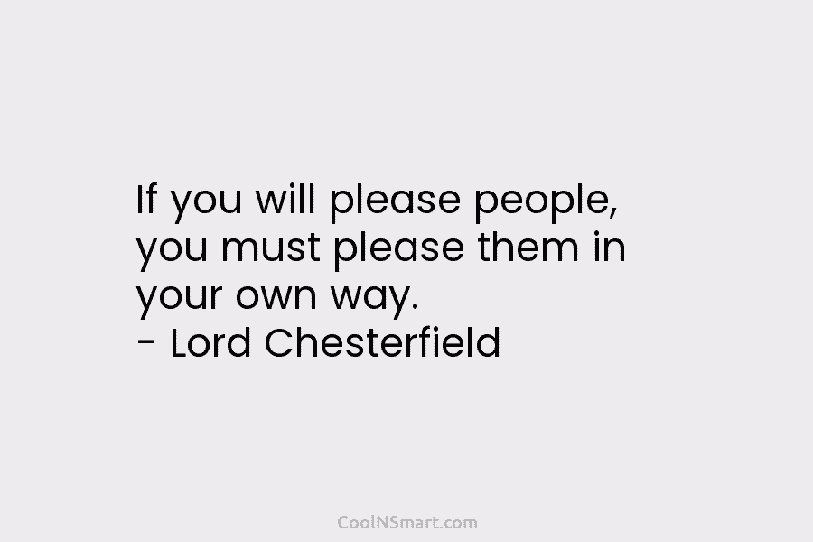 If you will please people, you must please them in your own way. – Lord Chesterfield