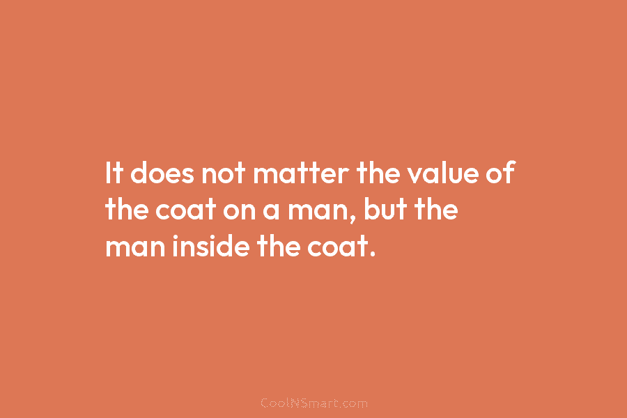 It does not matter the value of the coat on a man, but the man...