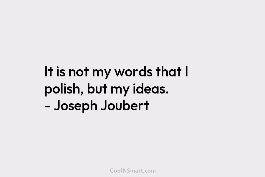 It is not my words that I polish, but my ideas. – Joseph Joubert