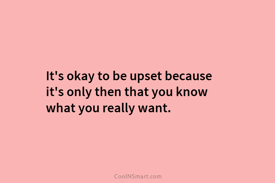 It’s okay to be upset because it’s only then that you know what you really want.