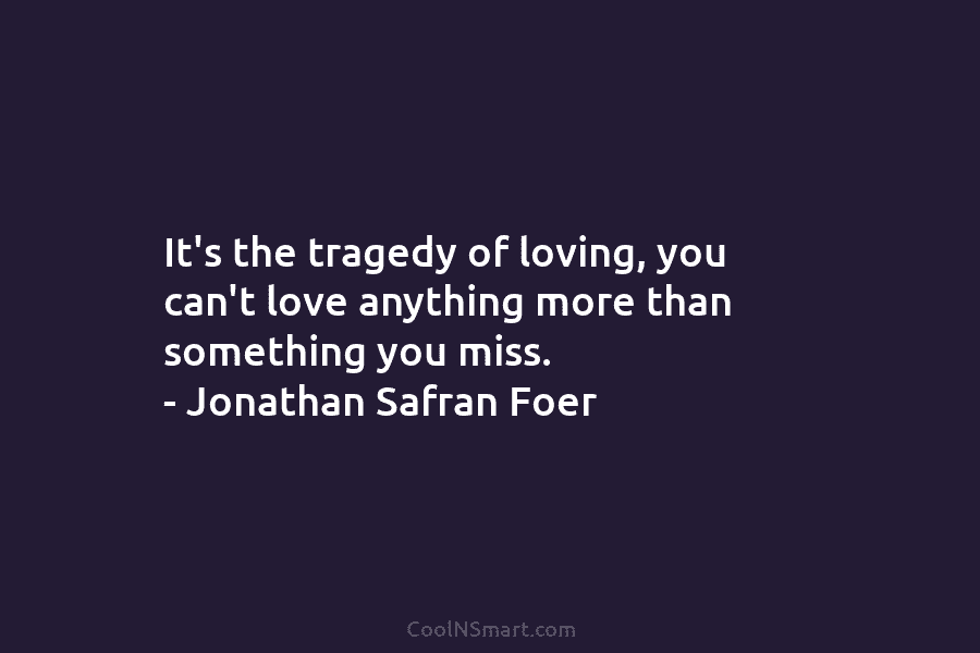 It’s the tragedy of loving, you can’t love anything more than something you miss. –...
