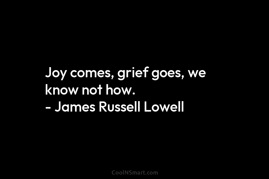 Joy comes, grief goes, we know not how. – James Russell Lowell