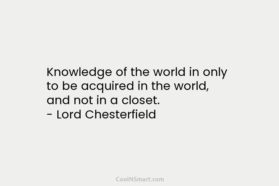 Knowledge of the world in only to be acquired in the world, and not in a closet. – Lord Chesterfield