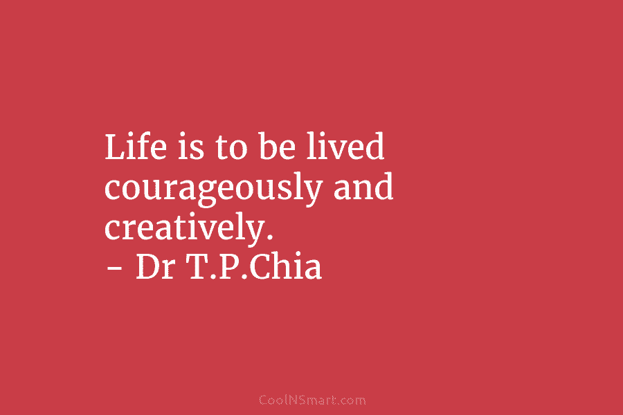 Life is to be lived courageously and creatively. – Dr T.P.Chia