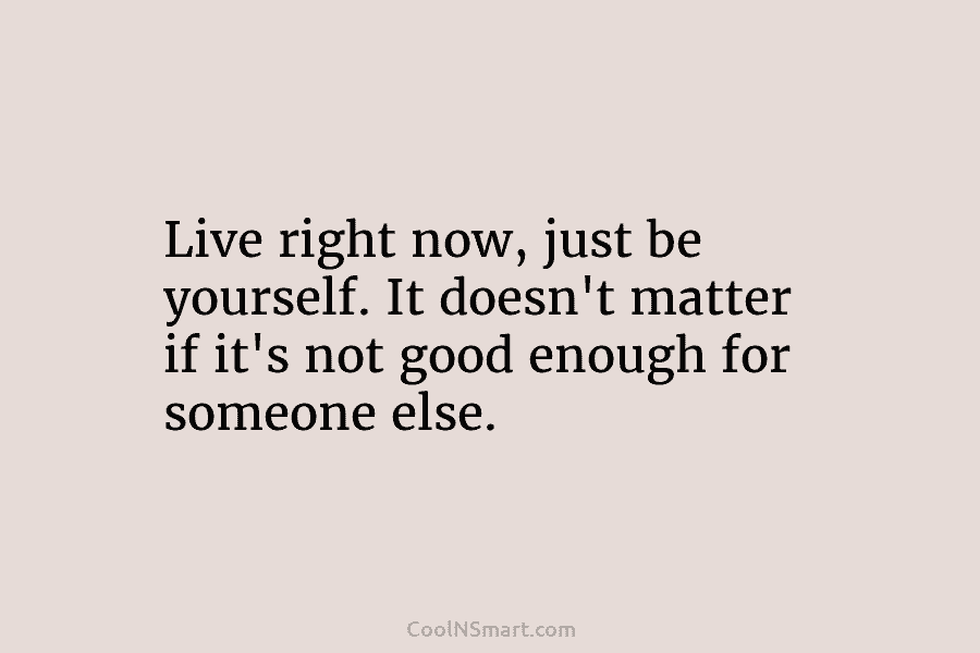 Live right now, just be yourself. It doesn’t matter if it’s not good enough for...