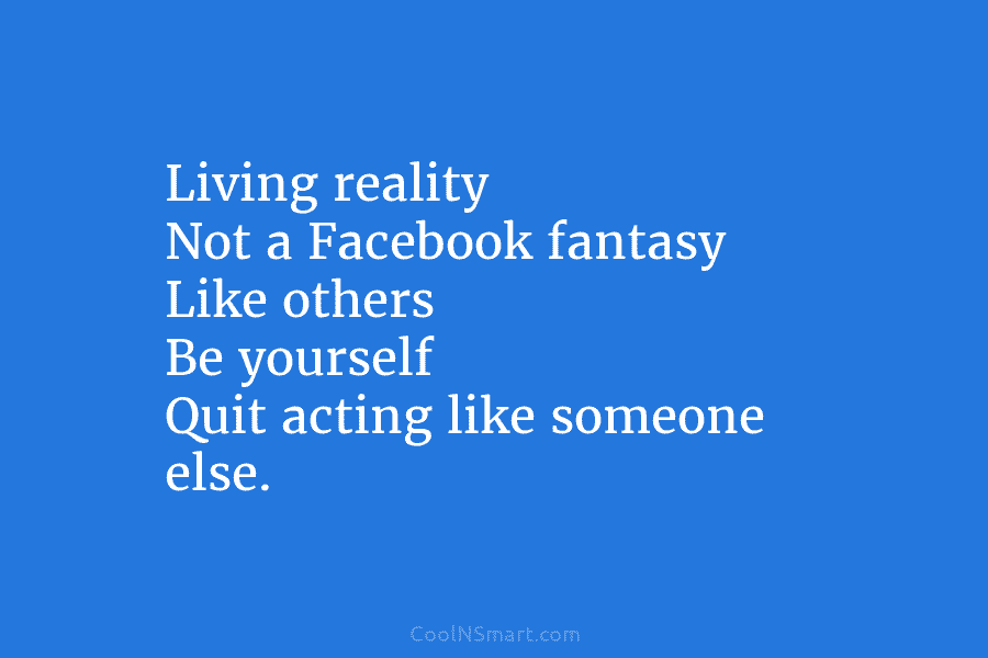 Living reality Not a Facebook fantasy Like others Be yourself Quit acting like someone else.