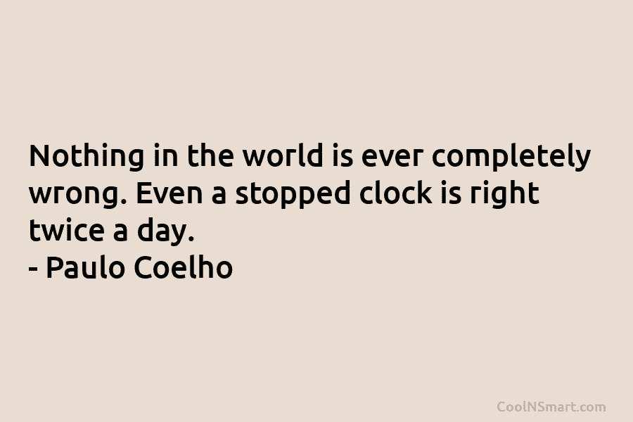 Nothing in the world is ever completely wrong. Even a stopped clock is right twice...