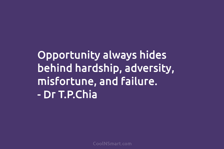 Opportunity always hides behind hardship, adversity, misfortune, and failure. – Dr T.P.Chia