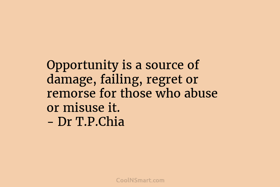 Opportunity is a source of damage, failing, regret or remorse for those who abuse or misuse it. – Dr T.P.Chia