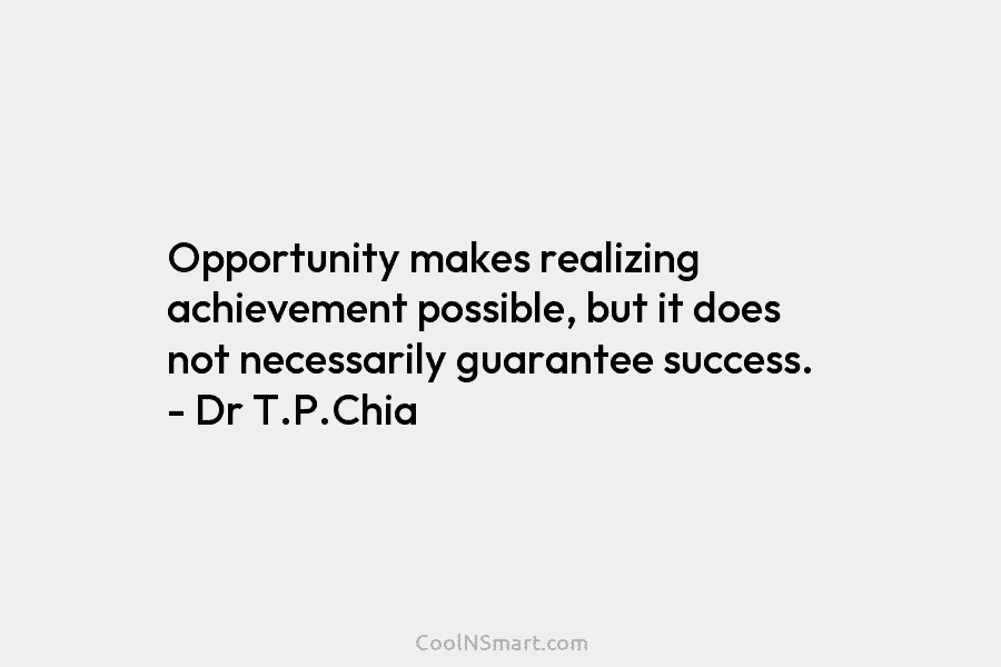 Opportunity makes realizing achievement possible, but it does not necessarily guarantee success. – Dr T.P.Chia