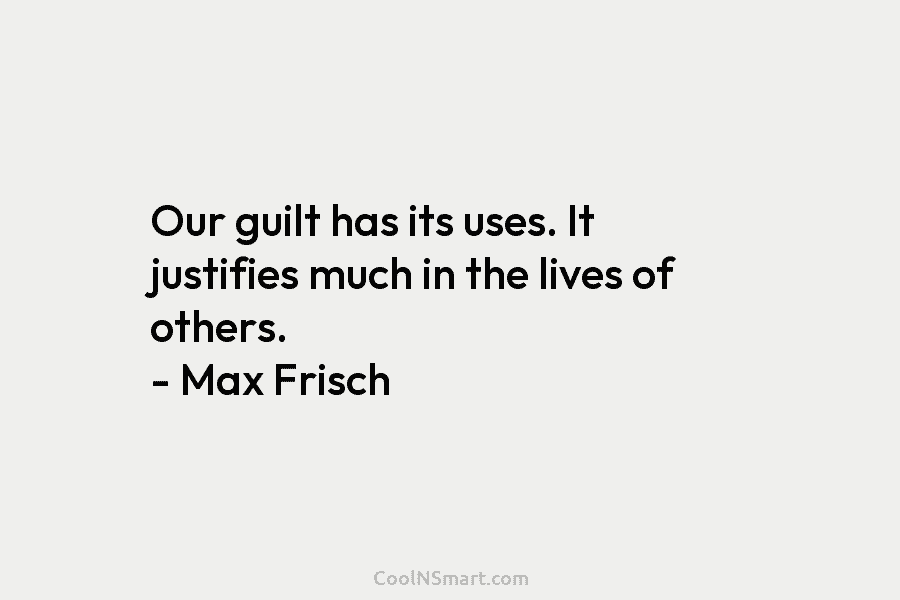 Our guilt has its uses. It justifies much in the lives of others. – Max Frisch