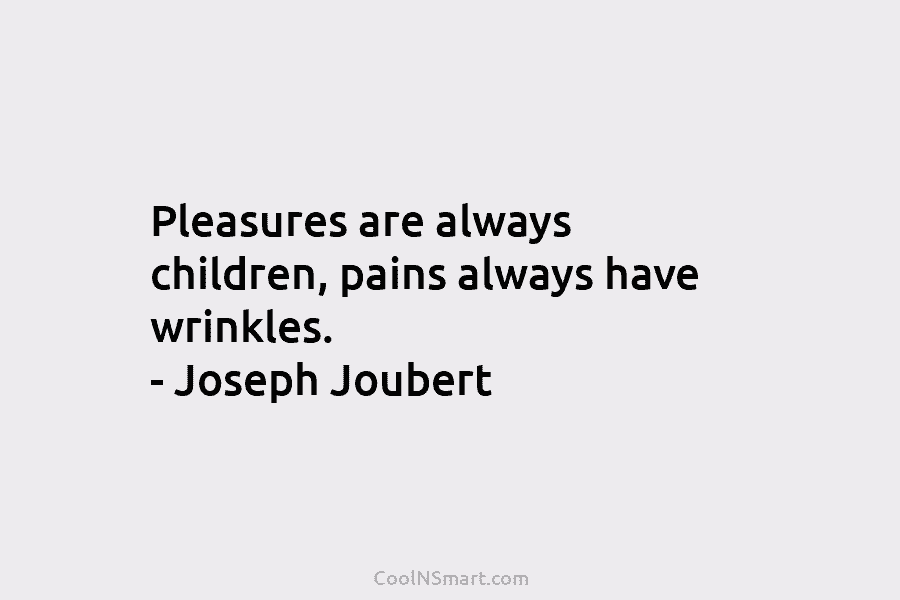 Pleasures are always children, pains always have wrinkles. – Joseph Joubert