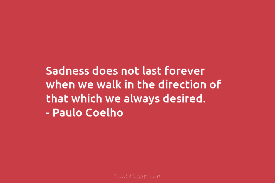 Sadness does not last forever when we walk in the direction of that which we always desired. – Paulo Coelho