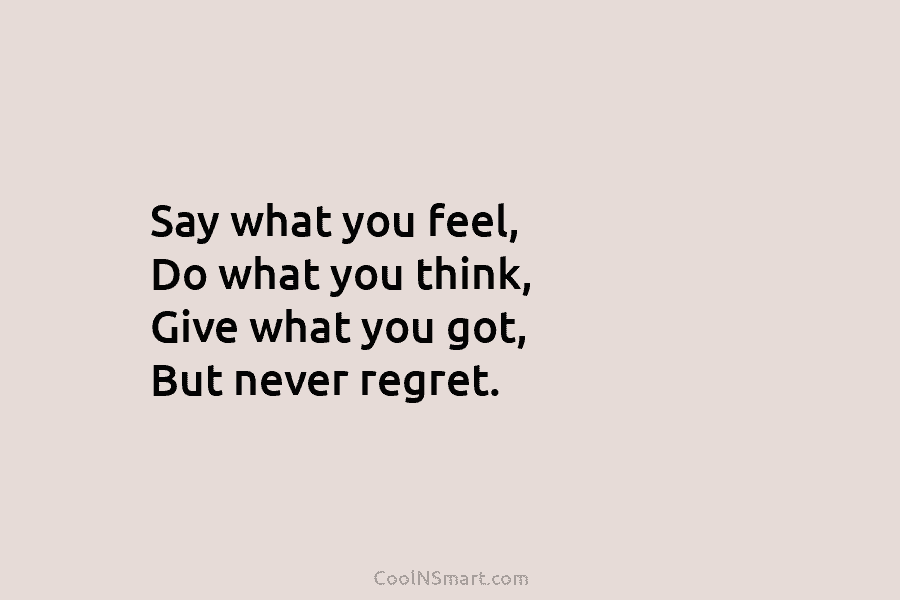 Say what you feel, Do what you think, Give what you got, But never regret.