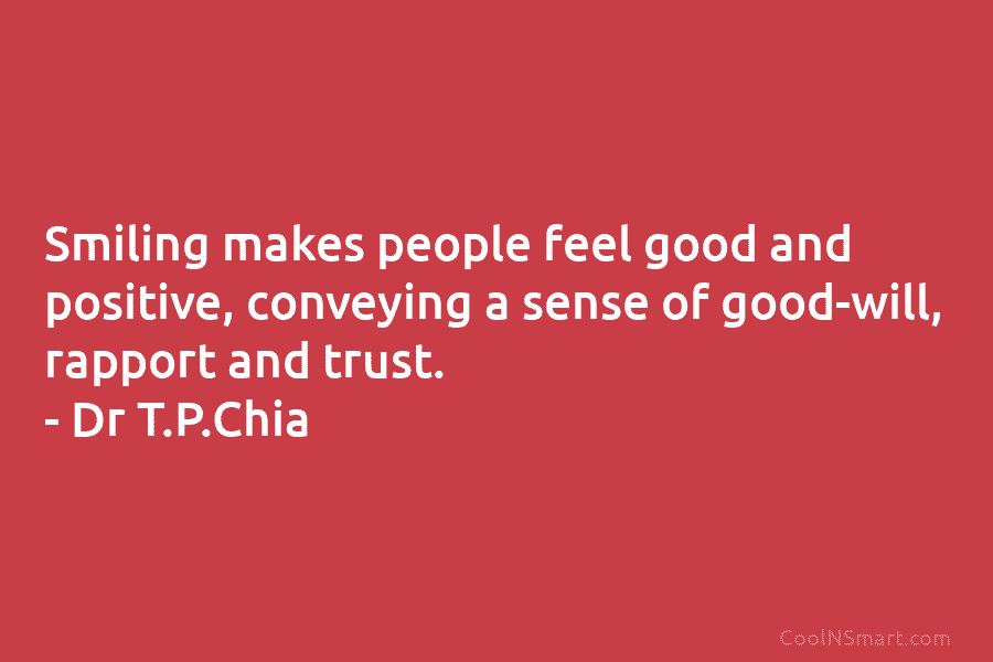 Smiling makes people feel good and positive, conveying a sense of good-will, rapport and trust. – Dr T.P.Chia