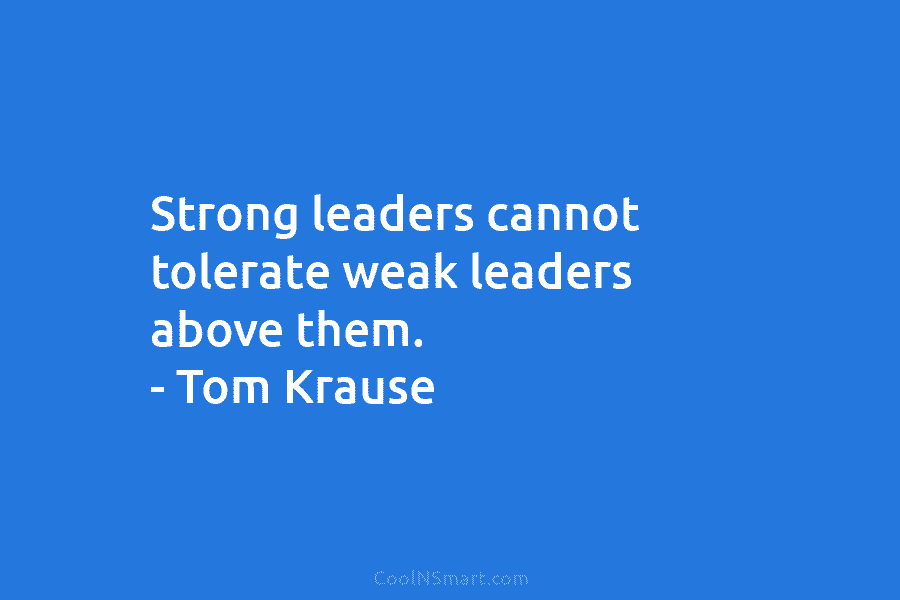 Strong leaders cannot tolerate weak leaders above them. – Tom Krause