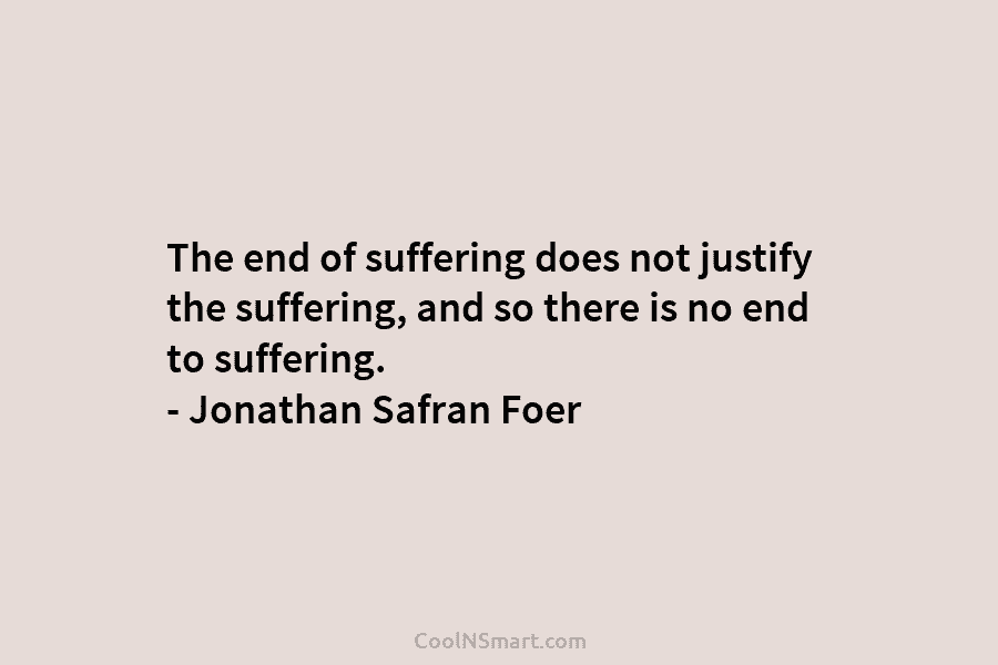 The end of suffering does not justify the suffering, and so there is no end to suffering. – Jonathan Safran...