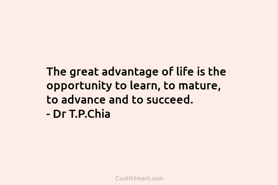 The great advantage of life is the opportunity to learn, to mature, to advance and to succeed. – Dr T.P.Chia