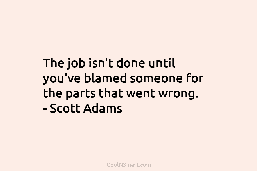 The job isn’t done until you’ve blamed someone for the parts that went wrong. – Scott Adams
